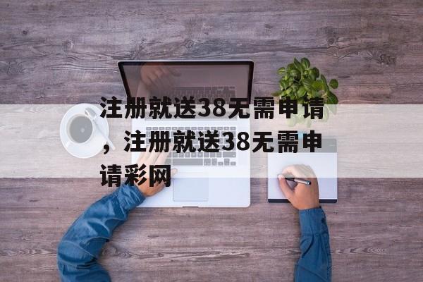 注册就送38无需申请，注册就送38无需申请彩网